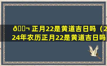 🐬 正月22是黄道吉日吗（2024年农历正月22是黄道吉日吗）